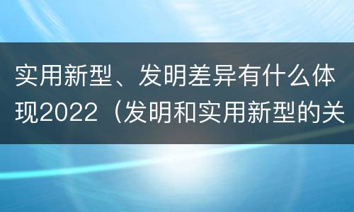 实用新型、发明差异有什么体现2022（发明和实用新型的关系）