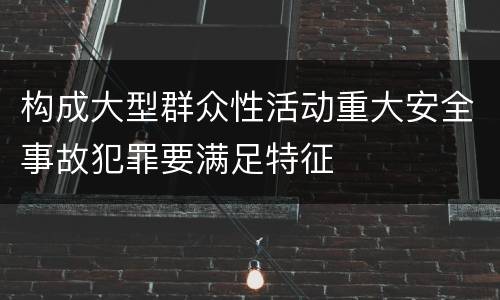 构成大型群众性活动重大安全事故犯罪要满足特征