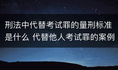 刑法中代替考试罪的量刑标准是什么 代替他人考试罪的案例分析