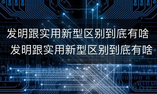 发明跟实用新型区别到底有啥 发明跟实用新型区别到底有啥关系