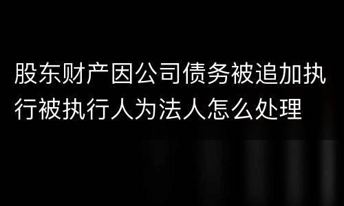 股东财产因公司债务被追加执行被执行人为法人怎么处理