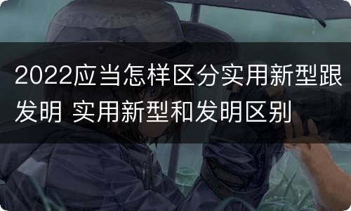 2022应当怎样区分实用新型跟发明 实用新型和发明区别