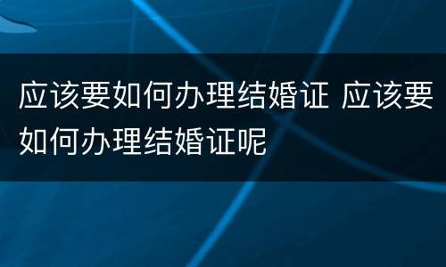 应该要如何办理结婚证 应该要如何办理结婚证呢