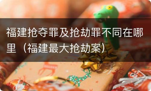 福建抢夺罪及抢劫罪不同在哪里（福建最大抢劫案）
