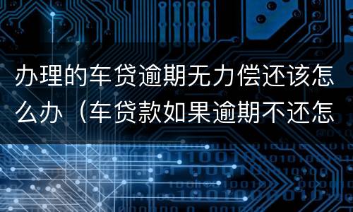 办理的车贷逾期无力偿还该怎么办（车贷款如果逾期不还怎么办）