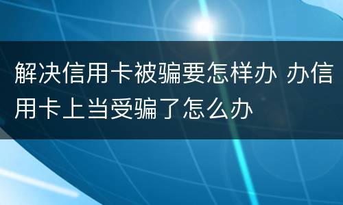 解决信用卡被骗要怎样办 办信用卡上当受骗了怎么办
