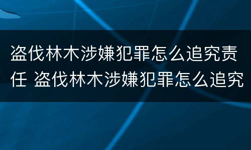 盗伐林木涉嫌犯罪怎么追究责任 盗伐林木涉嫌犯罪怎么追究责任案例