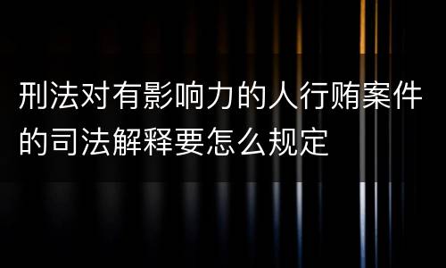 刑法对有影响力的人行贿案件的司法解释要怎么规定
