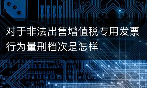 对于非法出售增值税专用发票行为量刑档次是怎样