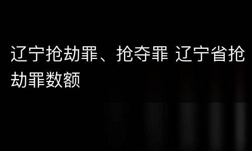 辽宁抢劫罪、抢夺罪 辽宁省抢劫罪数额