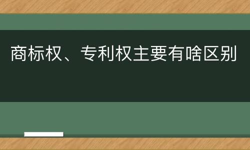 商标权、专利权主要有啥区别