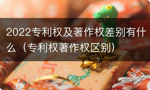 2022专利权及著作权差别有什么（专利权著作权区别）