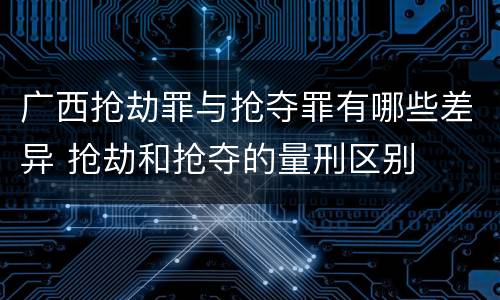 广西抢劫罪与抢夺罪有哪些差异 抢劫和抢夺的量刑区别