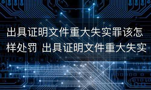 出具证明文件重大失实罪该怎样处罚 出具证明文件重大失实罪是过失犯罪吗