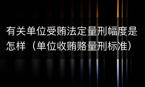 有关单位受贿法定量刑幅度是怎样（单位收贿赂量刑标准）