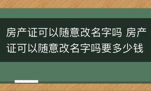 房产证可以随意改名字吗 房产证可以随意改名字吗要多少钱