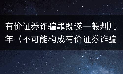 有价证券诈骗罪既遂一般判几年（不可能构成有价证券诈骗罪主体的有）