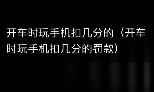 开车时玩手机扣几分的（开车时玩手机扣几分的罚款）