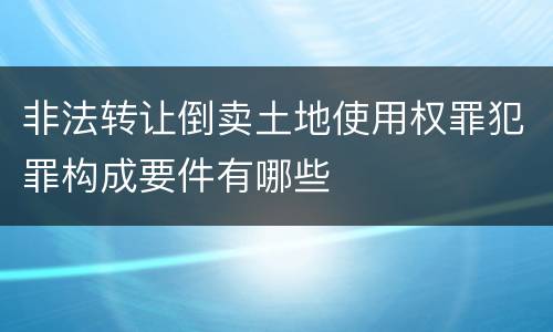 非法转让倒卖土地使用权罪犯罪构成要件有哪些