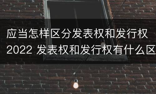应当怎样区分发表权和发行权2022 发表权和发行权有什么区别