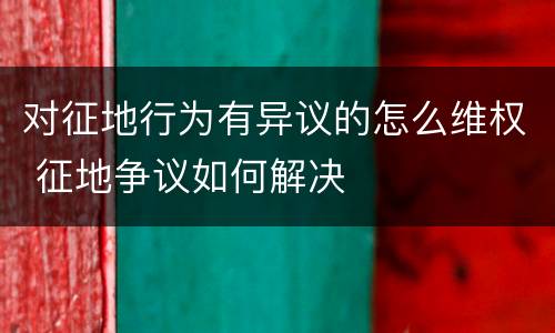 对征地行为有异议的怎么维权 征地争议如何解决