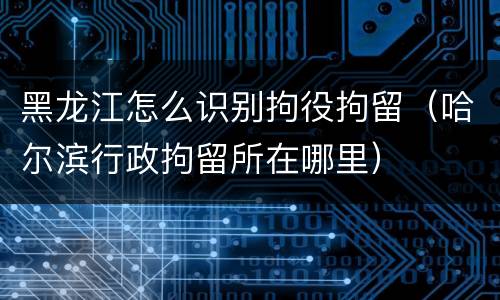 黑龙江怎么识别拘役拘留（哈尔滨行政拘留所在哪里）