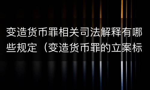 变造货币罪相关司法解释有哪些规定（变造货币罪的立案标准）