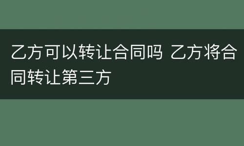 乙方可以转让合同吗 乙方将合同转让第三方