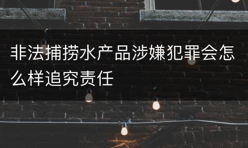 非法捕捞水产品涉嫌犯罪会怎么样追究责任