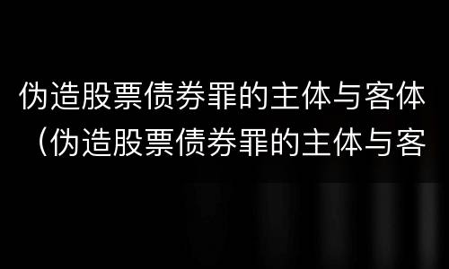 伪造股票债券罪的主体与客体（伪造股票债券罪的主体与客体是谁）