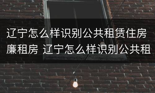 辽宁怎么样识别公共租赁住房廉租房 辽宁怎么样识别公共租赁住房廉租房呢