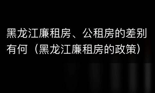 黑龙江廉租房、公租房的差别有何（黑龙江廉租房的政策）