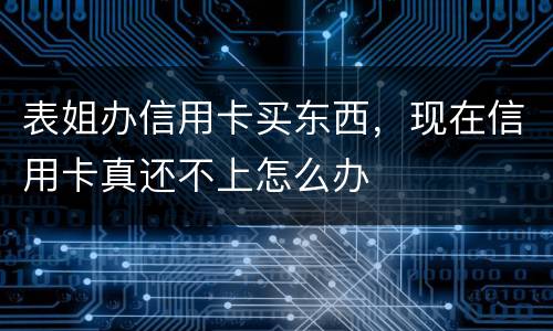 表姐办信用卡买东西，现在信用卡真还不上怎么办