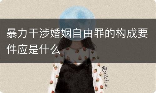 暴力干涉婚姻自由罪的构成要件应是什么