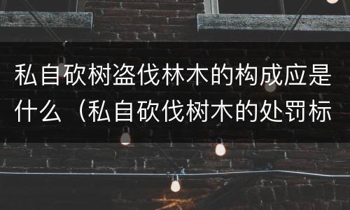 私自砍树盗伐林木的构成应是什么（私自砍伐树木的处罚标准）