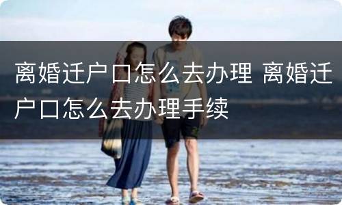 离婚迁户口怎么去办理 离婚迁户口怎么去办理手续