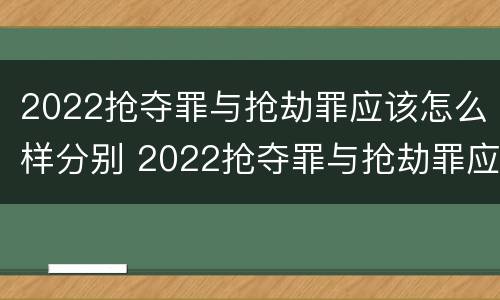 2022抢夺罪与抢劫罪应该怎么样分别 2022抢夺罪与抢劫罪应该怎么样分别判刑