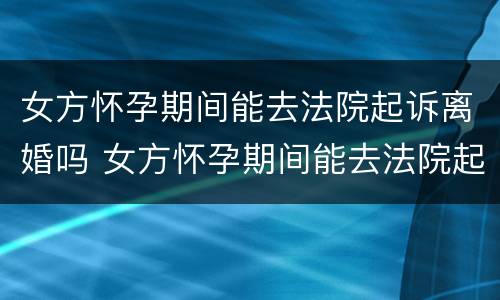 女方怀孕期间能去法院起诉离婚吗 女方怀孕期间能去法院起诉离婚吗要多少钱