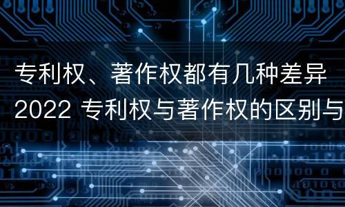 专利权、著作权都有几种差异2022 专利权与著作权的区别与联系