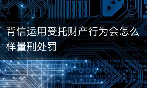 背信运用受托财产行为会怎么样量刑处罚