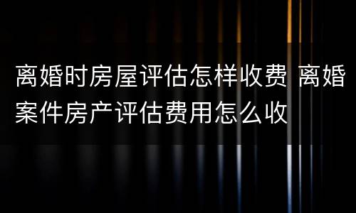 离婚时房屋评估怎样收费 离婚案件房产评估费用怎么收