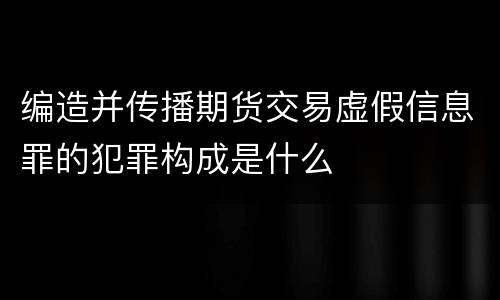 编造并传播期货交易虚假信息罪的犯罪构成是什么