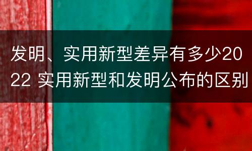 发明、实用新型差异有多少2022 实用新型和发明公布的区别