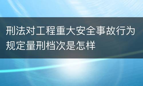 刑法对工程重大安全事故行为规定量刑档次是怎样