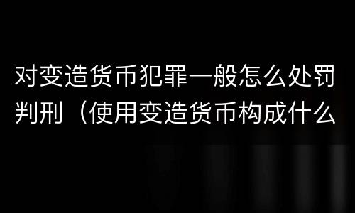 对变造货币犯罪一般怎么处罚判刑（使用变造货币构成什么罪）