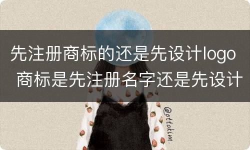 先注册商标的还是先设计logo 商标是先注册名字还是先设计