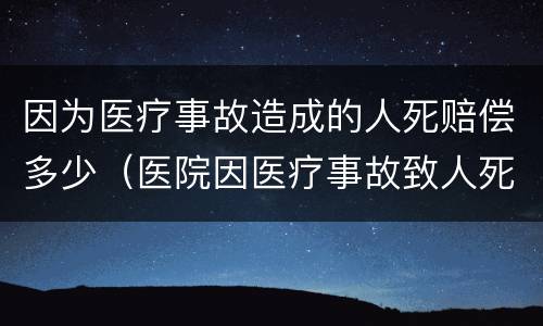 因为医疗事故造成的人死赔偿多少（医院因医疗事故致人死亡应赔偿多少钱）
