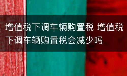 增值税下调车辆购置税 增值税下调车辆购置税会减少吗