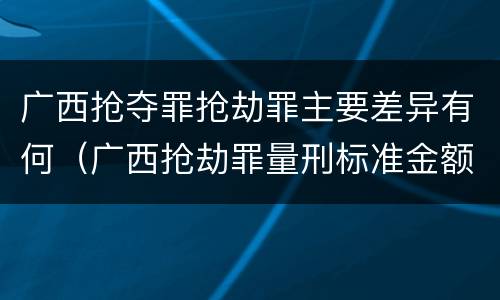 广西抢夺罪抢劫罪主要差异有何（广西抢劫罪量刑标准金额）