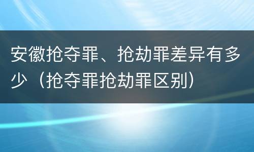 安徽抢夺罪、抢劫罪差异有多少（抢夺罪抢劫罪区别）